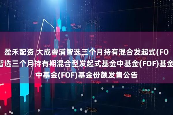 盈禾配资 大成睿浦智选三个月持有混合发起式(FOF): 大成睿浦智选三个月持有期混合型发起式基金中基金(FOF)基金份额发售公告
