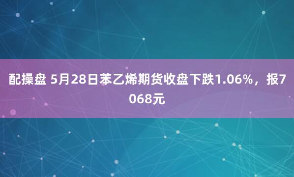 配操盘 5月28日苯乙烯期货收盘下跌1.06%，报7068元