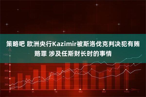 策略吧 欧洲央行Kazimir被斯洛伐克判决犯有贿赂罪 涉及任斯财长时的事情
