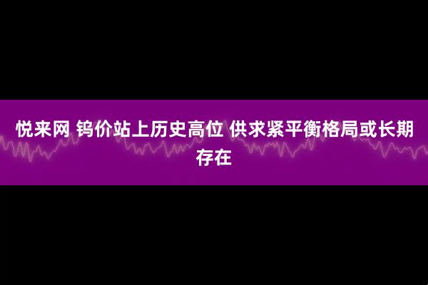 悦来网 钨价站上历史高位 供求紧平衡格局或长期存在