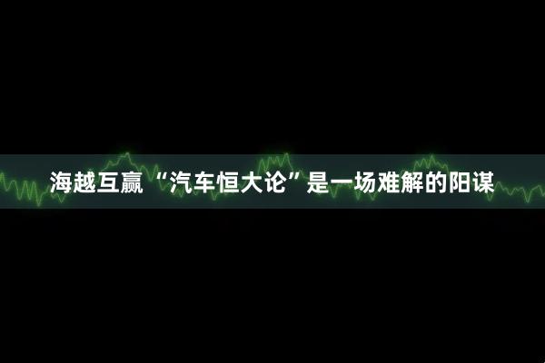 海越互赢 “汽车恒大论”是一场难解的阳谋
