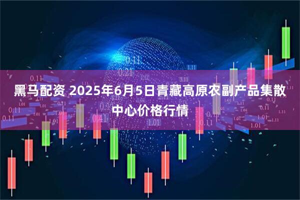 黑马配资 2025年6月5日青藏高原农副产品集散中心价格行情