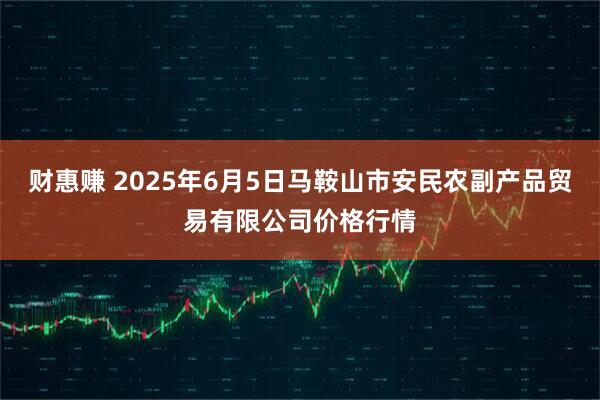 财惠赚 2025年6月5日马鞍山市安民农副产品贸易有限公司价格行情