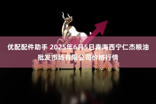 优配配件助手 2025年6月5日青海西宁仁杰粮油批发市场有限公司价格行情