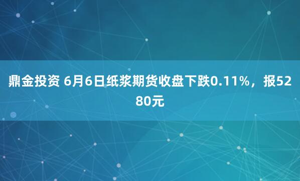 鼎金投资 6月6日纸浆期货收盘下跌0.11%，报5280元