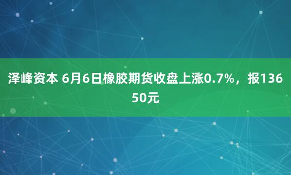 泽峰资本 6月6日橡胶期货收盘上涨0.7%，报13650元