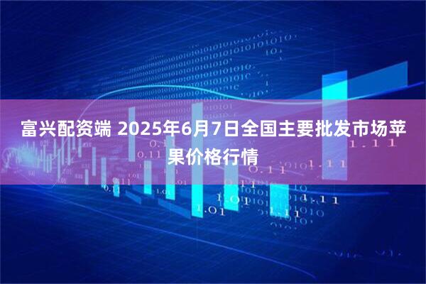 富兴配资端 2025年6月7日全国主要批发市场苹果价格行情