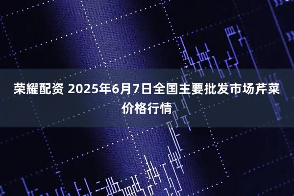 荣耀配资 2025年6月7日全国主要批发市场芹菜价格行情