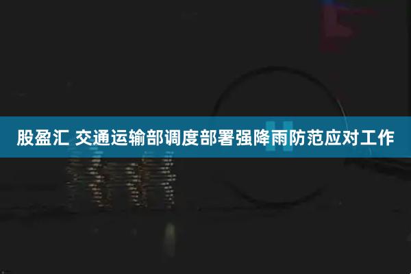 股盈汇 交通运输部调度部署强降雨防范应对工作