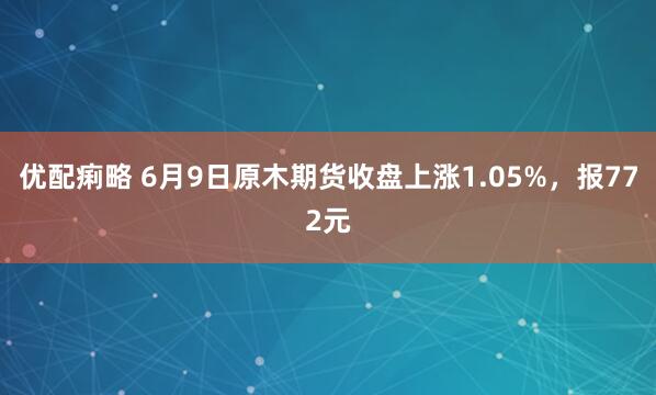 优配痢略 6月9日原木期货收盘上涨1.05%，报772元