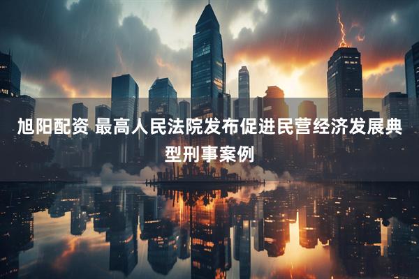 旭阳配资 最高人民法院发布促进民营经济发展典型刑事案例