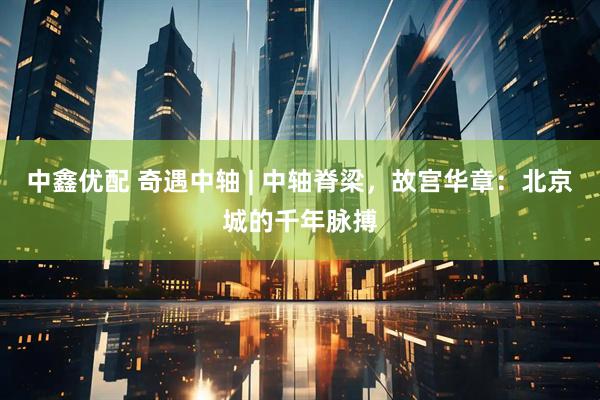 中鑫优配 奇遇中轴 | 中轴脊梁，故宫华章：北京城的千年脉搏