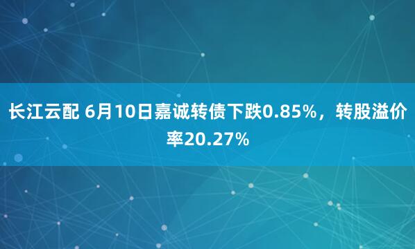 长江云配 6月10日嘉诚转债下跌0.85%，转股溢价率20.27%