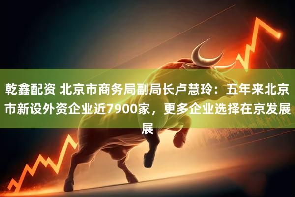 乾鑫配资 北京市商务局副局长卢慧玲：五年来北京市新设外资企业近7900家，更多企业选择在京发展