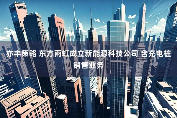 亦丰策略 东方雨虹成立新能源科技公司 含充电桩销售业务