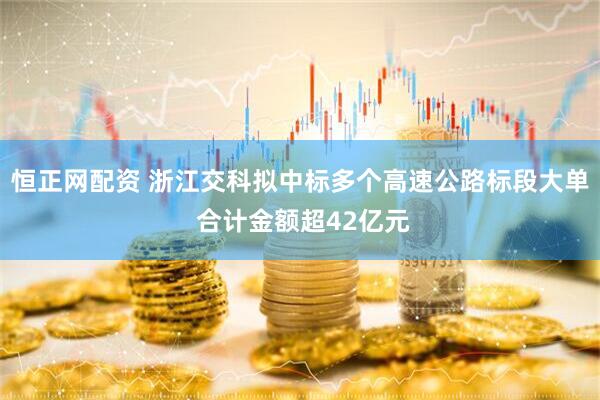 恒正网配资 浙江交科拟中标多个高速公路标段大单 合计金额超42亿元