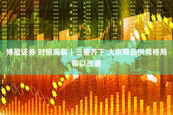 博盈证券 时报观察｜三管齐下 大宗商品供需格局得以改善