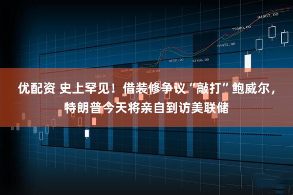优配资 史上罕见！借装修争议“敲打”鲍威尔，特朗普今天将亲自到访美联储
