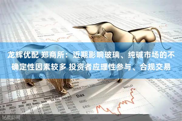 龙辉优配 郑商所：近期影响玻璃、纯碱市场的不确定性因素较多 投资者应理性参与、合规交易