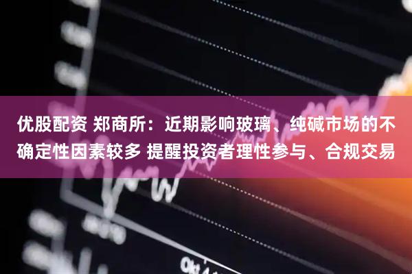 优股配资 郑商所：近期影响玻璃、纯碱市场的不确定性因素较多 提醒投资者理性参与、合规交易