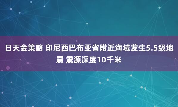 日天金策略 印尼西巴布亚省附近海域发生5.5级地震 震源深度10千米
