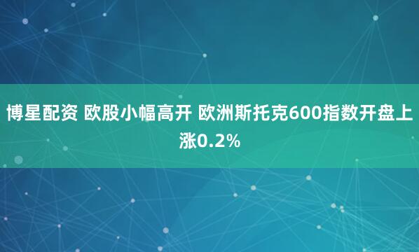 博星配资 欧股小幅高开 欧洲斯托克600指数开盘上涨0.2%