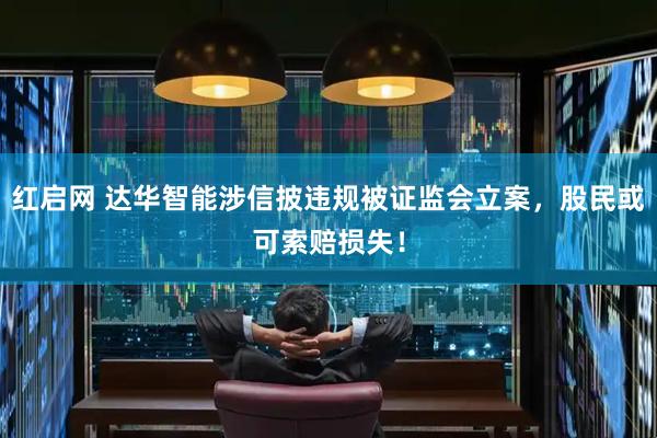 红启网 达华智能涉信披违规被证监会立案，股民或可索赔损失！