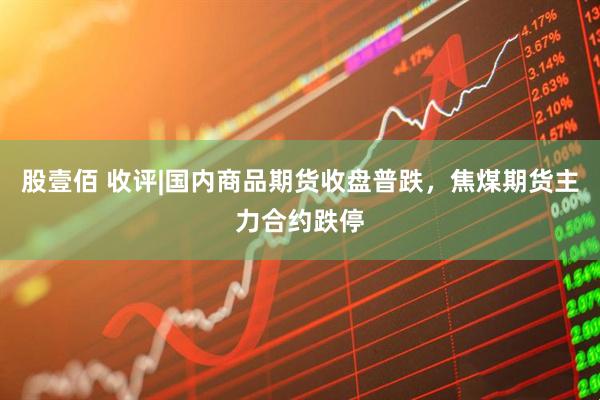 股壹佰 收评|国内商品期货收盘普跌，焦煤期货主力合约跌停