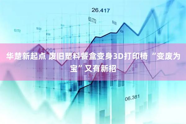 华楚新起点 废旧塑料餐盒变身3D打印椅 “变废为宝”又有新招