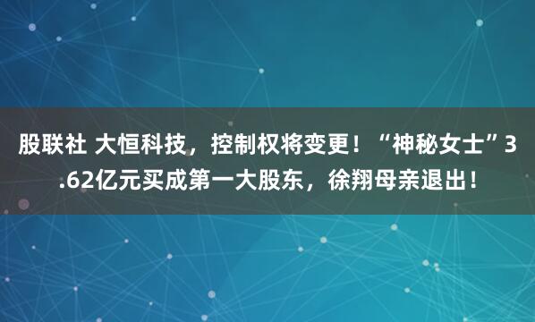 股联社 大恒科技，控制权将变更！“神秘女士”3.62亿元买成第一大股东，徐翔母亲退出！