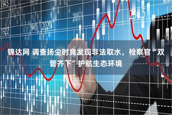 锦达网 调查扬尘时竟发现非法取水，检察官“双管齐下”护航生态环境