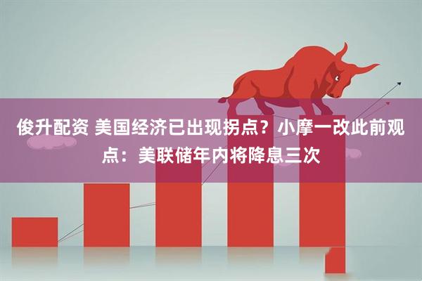 俊升配资 美国经济已出现拐点？小摩一改此前观点：美联储年内将降息三次