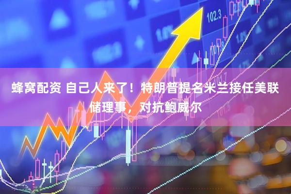 蜂窝配资 自己人来了！特朗普提名米兰接任美联储理事，对抗鲍威尔