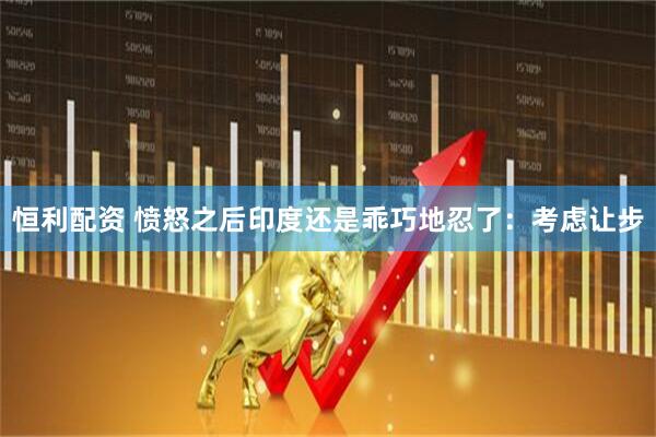 恒利配资 愤怒之后印度还是乖巧地忍了：考虑让步