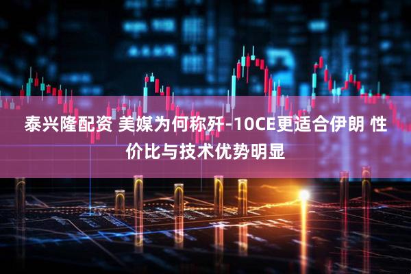 泰兴隆配资 美媒为何称歼-10CE更适合伊朗 性价比与技术优势明显