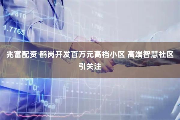 兆富配资 鹤岗开发百万元高档小区 高端智慧社区引关注