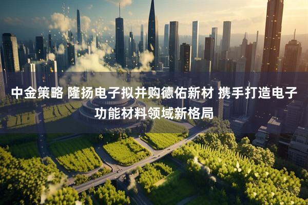 中金策略 隆扬电子拟并购德佑新材 携手打造电子功能材料领域新格局