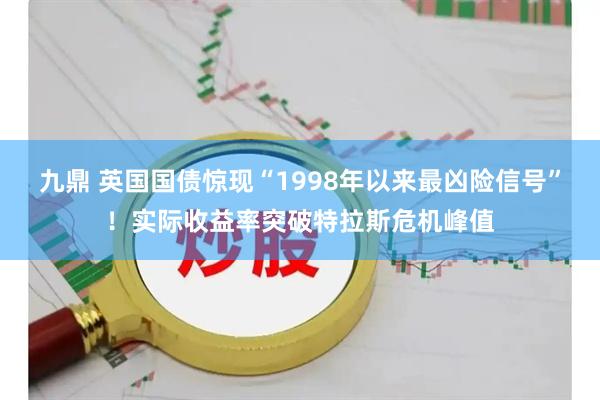 九鼎 英国国债惊现“1998年以来最凶险信号”！实际收益率突破特拉斯危机峰值