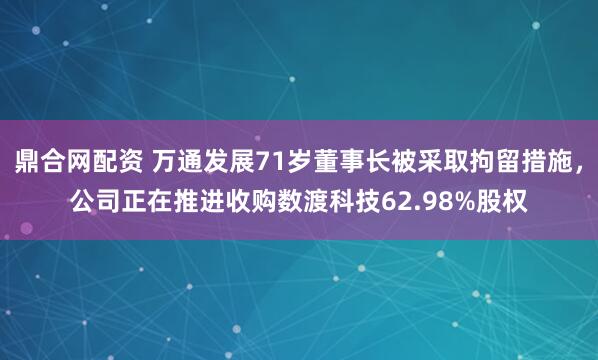 鼎合网配资 万通发展71岁董事长被采取拘留措施，公司正在推进收购数渡科技62.98%股权