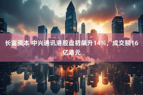 长富资本 中兴通讯港股盘初飙升14%，成交额16亿港元