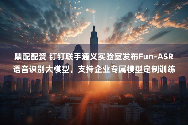 鼎配配资 钉钉联手通义实验室发布Fun-ASR语音识别大模型，支持企业专属模型定制训练