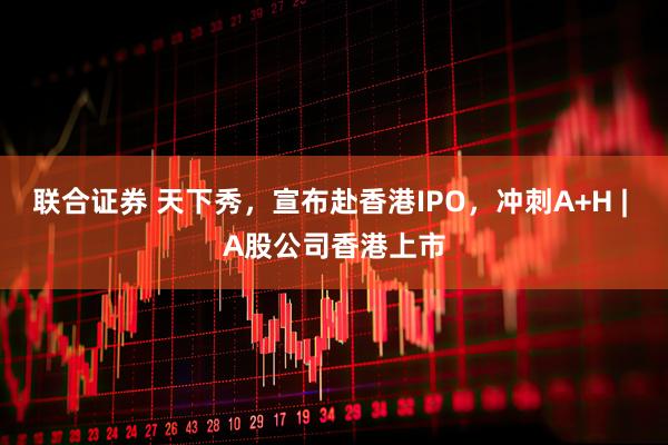 联合证券 天下秀，宣布赴香港IPO，冲刺A+H | A股公司香港上市