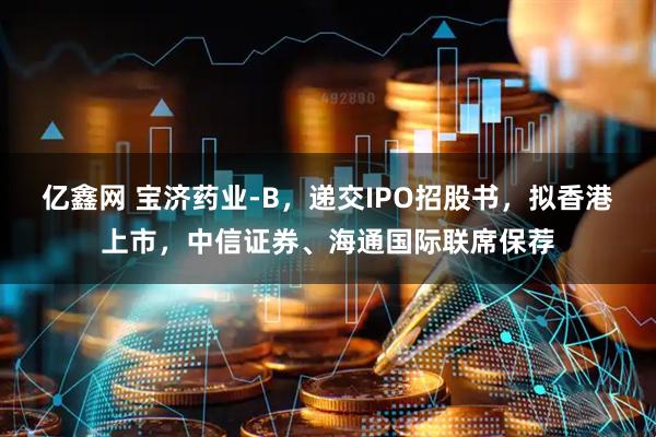 亿鑫网 宝济药业-B，递交IPO招股书，拟香港上市，中信证券、海通国际联席保荐
