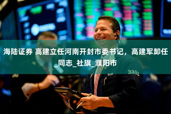 海陆证券 高建立任河南开封市委书记，高建军卸任_同志_社旗_濮阳市