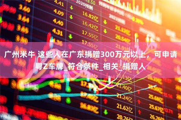 广州米牛 这些人在广东捐赠300万元以上，可申请粤Z车牌_符合条件_相关_捐赠人