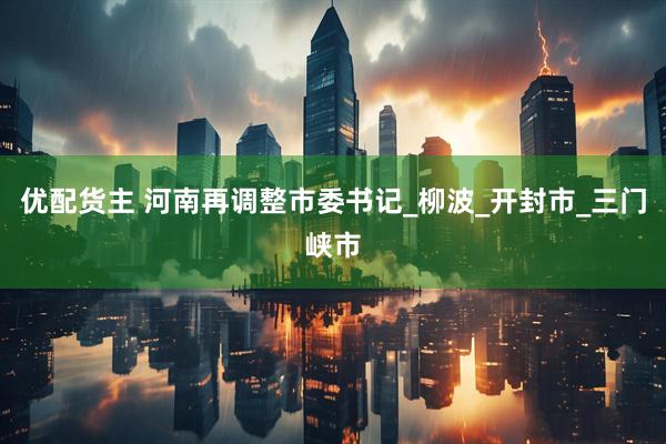 优配货主 河南再调整市委书记_柳波_开封市_三门峡市