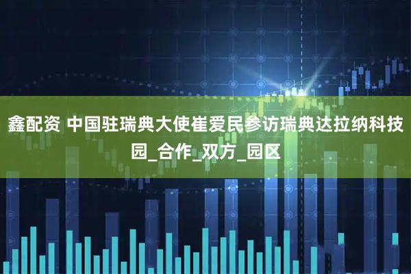 鑫配资 中国驻瑞典大使崔爱民参访瑞典达拉纳科技园_合作_双方_园区