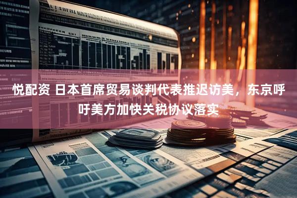 悦配资 日本首席贸易谈判代表推迟访美，东京呼吁美方加快关税协议落实
