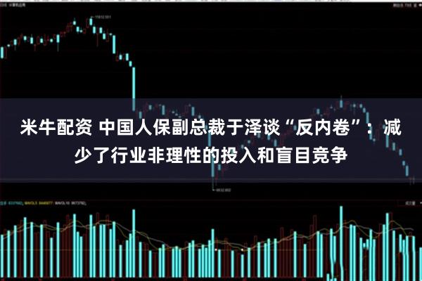 米牛配资 中国人保副总裁于泽谈“反内卷”：减少了行业非理性的投入和盲目竞争