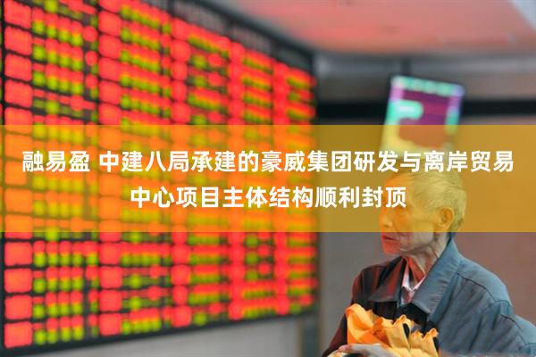 融易盈 中建八局承建的豪威集团研发与离岸贸易中心项目主体结构顺利封顶